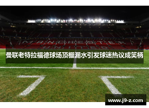 曼联老特拉福德球场顶棚漏水引发球迷热议成笑柄