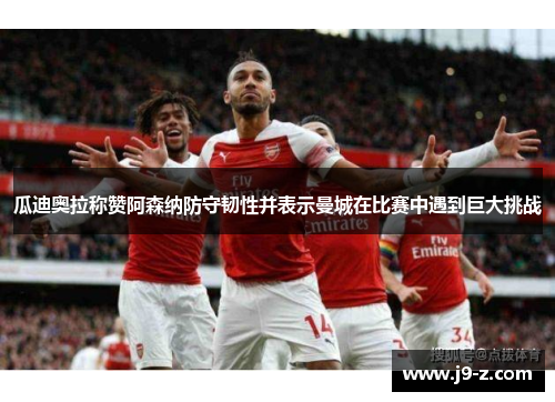 瓜迪奥拉称赞阿森纳防守韧性并表示曼城在比赛中遇到巨大挑战