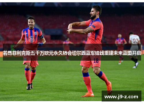 若昂菲利克斯五千万欧元永久转会切尔西蓝军锋线重建未来蓝图开启